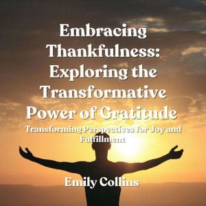 Embracing Thankfulness: Exploring the Transformative Power of Gratitude: Transforming Perspectives for Joy and Fulfillment
